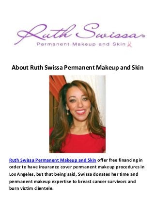About Ruth Swissa Permanent Makeup and Skin
Ruth Swissa Permanent Makeup and Skin offer free financing in
order to have insurance cover permanent makeup procedures in
Los Angeles, but that being said, Swissa donates her time and
permanent makeup expertise to breast cancer survivors and
burn victim clientele.
 