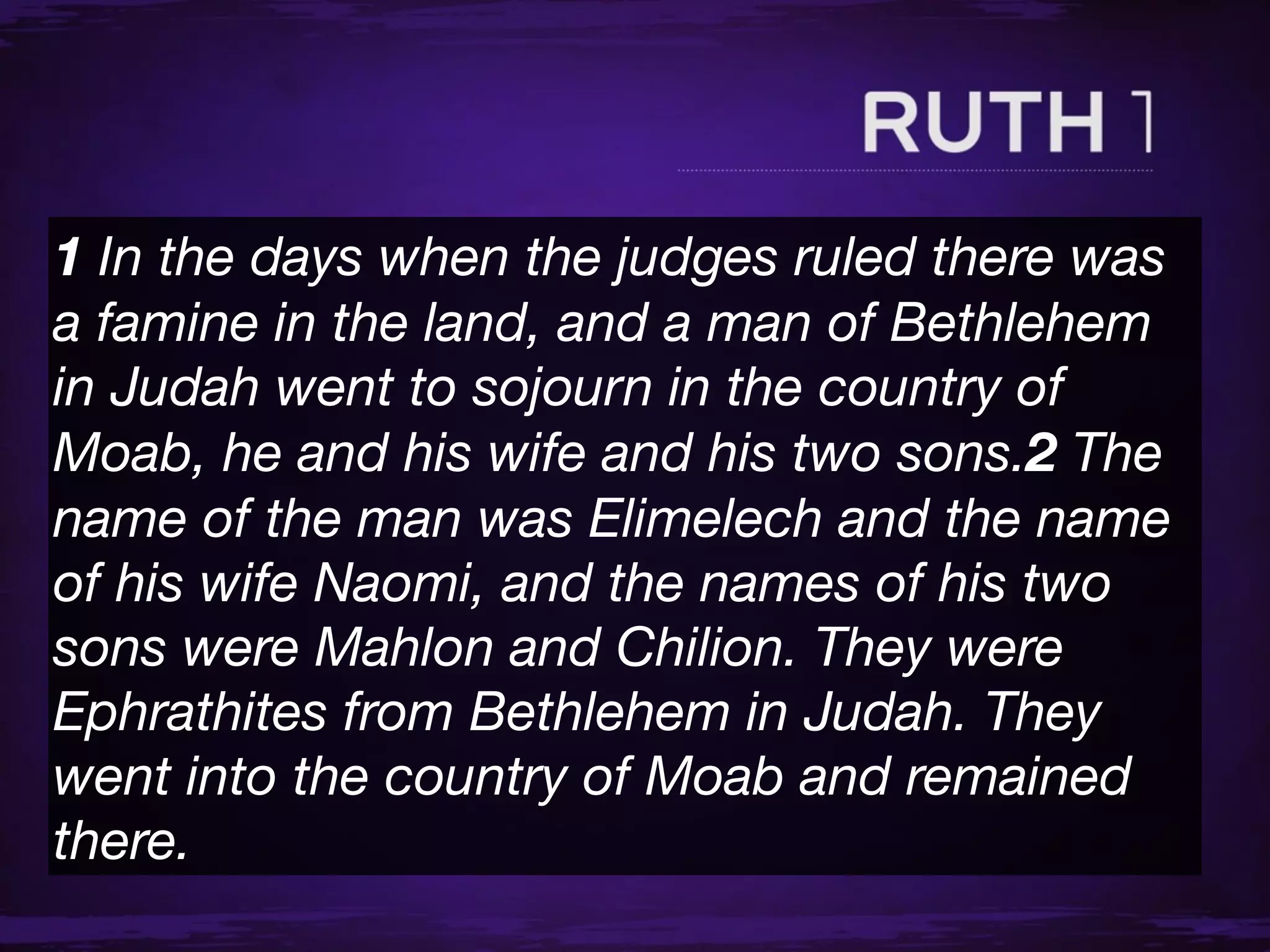 1 In the days when the judges ruled there was
a famine in the land, and a man of Bethlehem
in Judah went to sojourn in the country of
Moab, he and his wife and his two sons.2 The
name of the man was Elimelech and the name
of his wife Naomi, and the names of his two
sons were Mahlon and Chilion. They were
Ephrathites from Bethlehem in Judah. They
went into the country of Moab and remained
there.
 