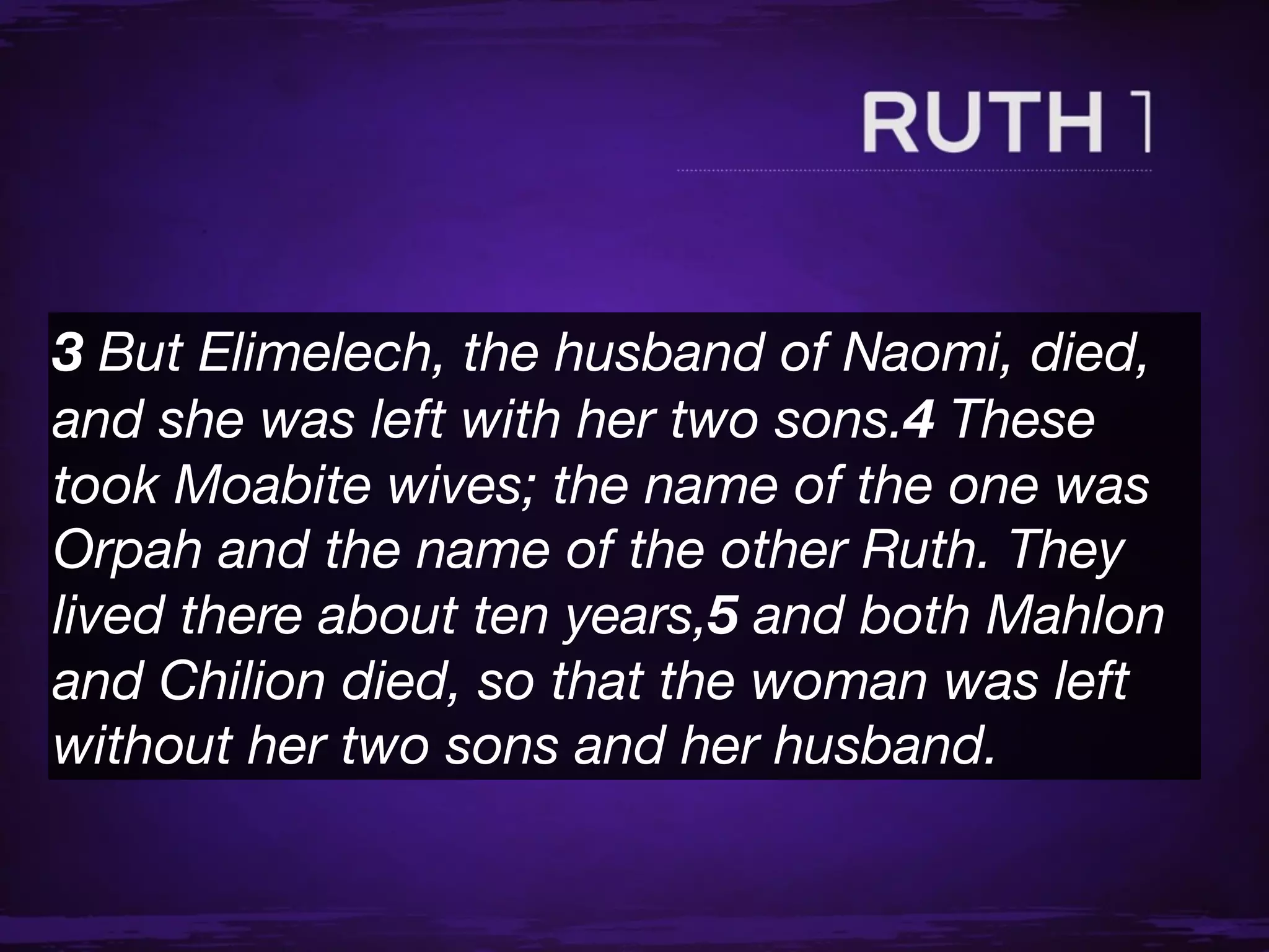 3 But Elimelech, the husband of Naomi, died,
and she was left with her two sons.4 These
took Moabite wives; the name of the one was
Orpah and the name of the other Ruth. They
lived there about ten years,5 and both Mahlon
and Chilion died, so that the woman was left
without her two sons and her husband.
 