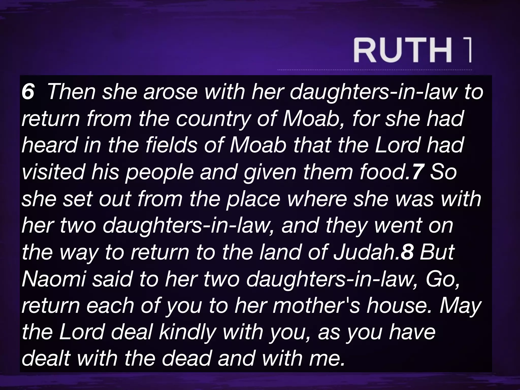 6  Then she arose with her daughters-in-law to
return from the country of Moab, for she had
heard in the ﬁelds of Moab that the Lord had
visited his people and given them food.7 So
she set out from the place where she was with
her two daughters-in-law, and they went on
the way to return to the land of Judah.8 But
Naomi said to her two daughters-in-law, Go,
return each of you to her mother's house. May
the Lord deal kindly with you, as you have
dealt with the dead and with me.
 