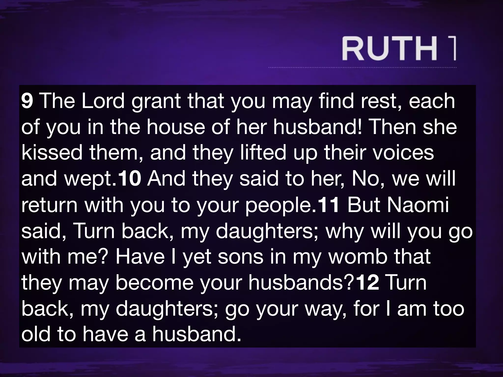 9 The Lord grant that you may ﬁnd rest, each
of you in the house of her husband! Then she
kissed them, and they lifted up their voices
and wept.10 And they said to her, No, we will
return with you to your people.11 But Naomi
said, Turn back, my daughters; why will you go
with me? Have I yet sons in my womb that
they may become your husbands?12 Turn
back, my daughters; go your way, for I am too
old to have a husband.
 