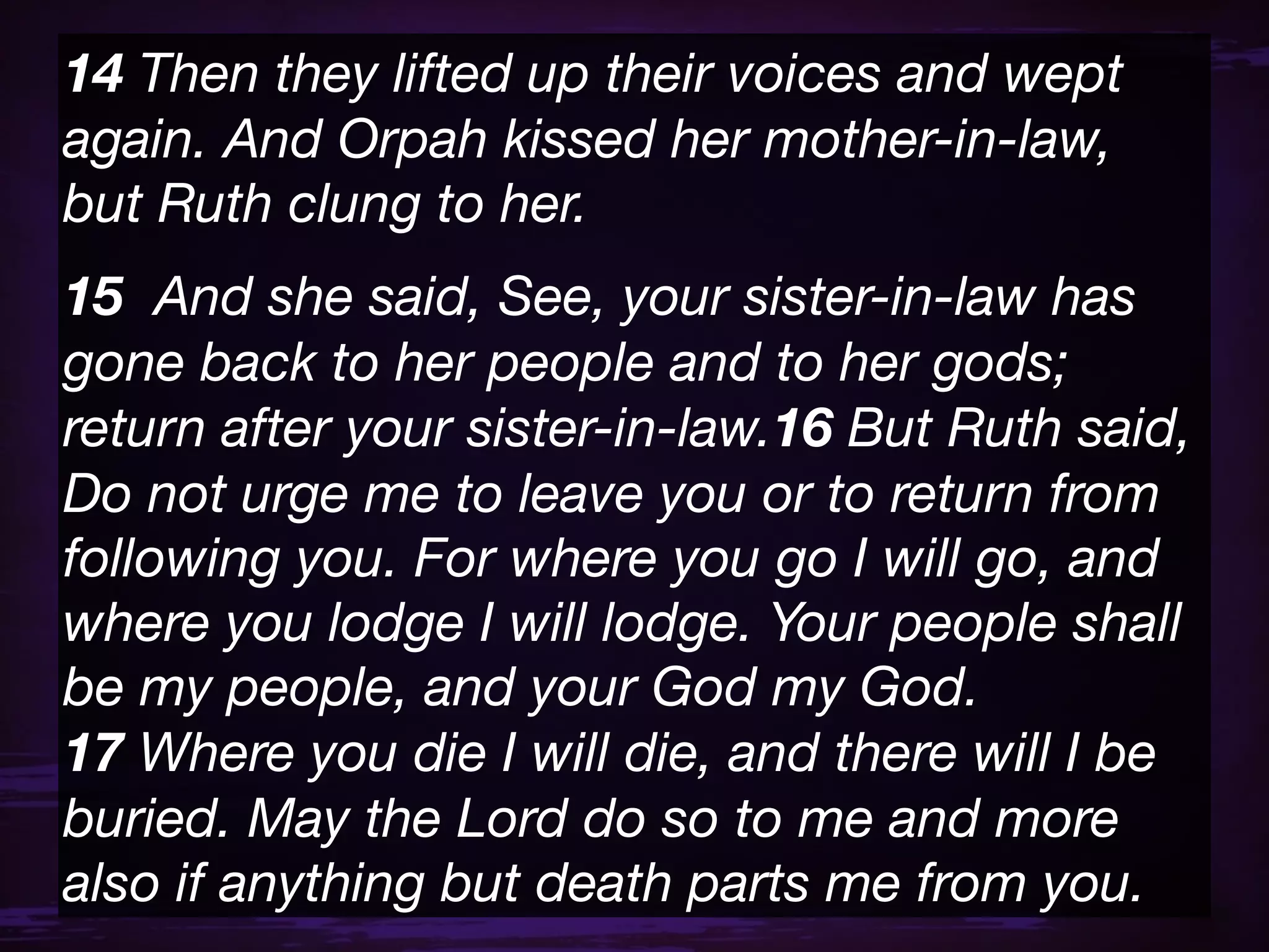 14 Then they lifted up their voices and wept
again. And Orpah kissed her mother-in-law,
but Ruth clung to her.
15  And she said, See, your sister-in-law has
gone back to her people and to her gods;
return after your sister-in-law.16 But Ruth said,
Do not urge me to leave you or to return from
following you. For where you go I will go, and
where you lodge I will lodge. Your people shall
be my people, and your God my God.
17 Where you die I will die, and there will I be
buried. May the Lord do so to me and more
also if anything but death parts me from you.
 