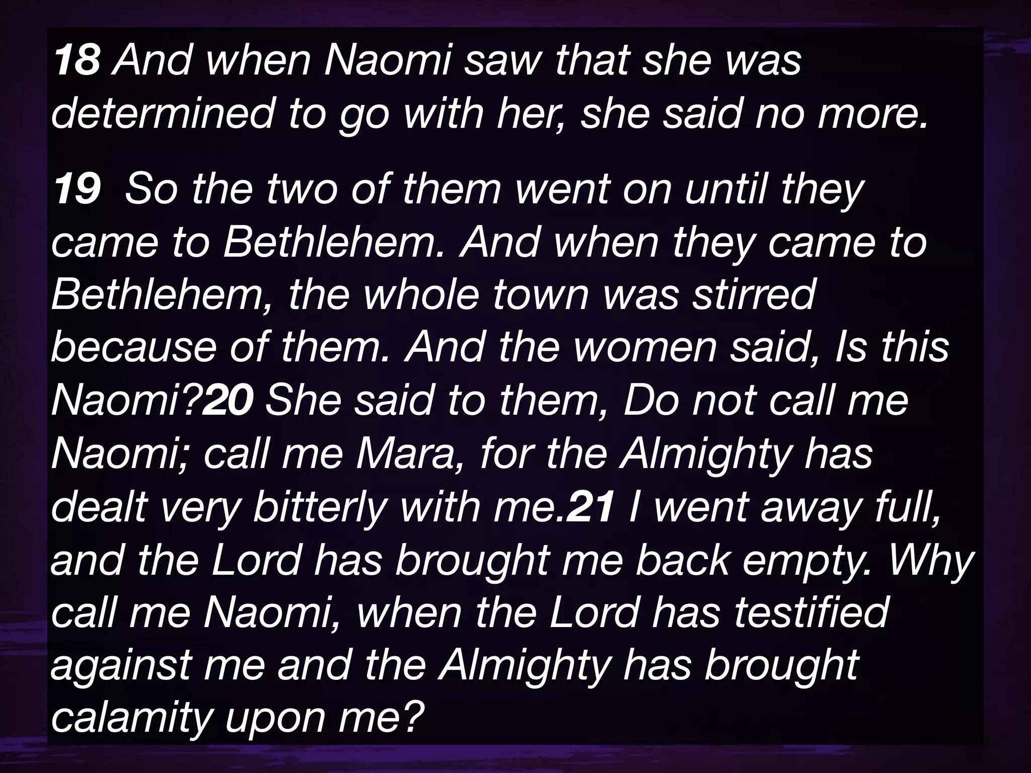 18 And when Naomi saw that she was
determined to go with her, she said no more.
19  So the two of them went on until they
came to Bethlehem. And when they came to
Bethlehem, the whole town was stirred
because of them. And the women said, Is this
Naomi?20 She said to them, Do not call me
Naomi; call me Mara, for the Almighty has
dealt very bitterly with me.21 I went away full,
and the Lord has brought me back empty. Why
call me Naomi, when the Lord has testiﬁed
against me and the Almighty has brought
calamity upon me?
 