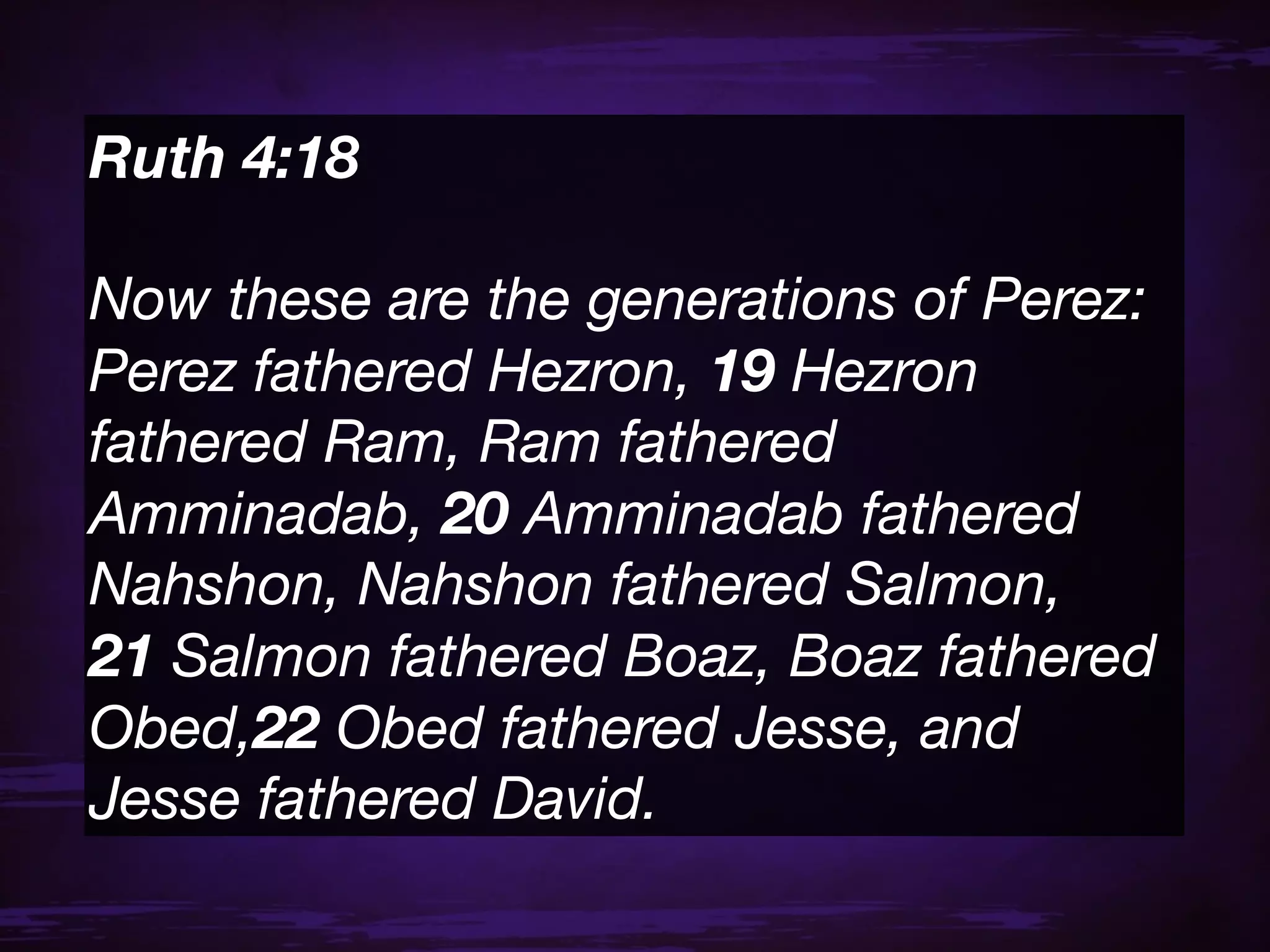 Ruth 4:18 

Now these are the generations of Perez:
Perez fathered Hezron, 19 Hezron
fathered Ram, Ram fathered
Amminadab, 20 Amminadab fathered
Nahshon, Nahshon fathered Salmon,
21 Salmon fathered Boaz, Boaz fathered
Obed,22 Obed fathered Jesse, and
Jesse fathered David.
 