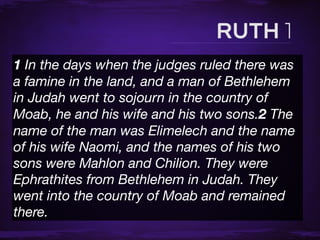 1 In the days when the judges ruled there was
a famine in the land, and a man of Bethlehem
in Judah went to sojourn in the country of
Moab, he and his wife and his two sons.2 The
name of the man was Elimelech and the name
of his wife Naomi, and the names of his two
sons were Mahlon and Chilion. They were
Ephrathites from Bethlehem in Judah. They
went into the country of Moab and remained
there.
 