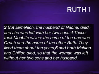 3 But Elimelech, the husband of Naomi, died,
and she was left with her two sons.4 These
took Moabite wives; the name of the one was
Orpah and the name of the other Ruth. They
lived there about ten years,5 and both Mahlon
and Chilion died, so that the woman was left
without her two sons and her husband.
 