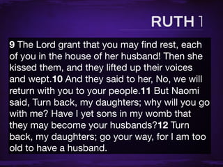 9 The Lord grant that you may ﬁnd rest, each
of you in the house of her husband! Then she
kissed them, and they lifted up their voices
and wept.10 And they said to her, No, we will
return with you to your people.11 But Naomi
said, Turn back, my daughters; why will you go
with me? Have I yet sons in my womb that
they may become your husbands?12 Turn
back, my daughters; go your way, for I am too
old to have a husband.
 