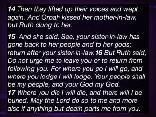 14 Then they lifted up their voices and wept
again. And Orpah kissed her mother-in-law,
but Ruth clung to her.
15  And she said, See, your sister-in-law has
gone back to her people and to her gods;
return after your sister-in-law.16 But Ruth said,
Do not urge me to leave you or to return from
following you. For where you go I will go, and
where you lodge I will lodge. Your people shall
be my people, and your God my God.
17 Where you die I will die, and there will I be
buried. May the Lord do so to me and more
also if anything but death parts me from you.
 