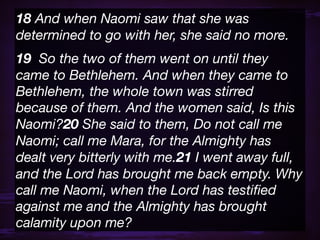 18 And when Naomi saw that she was
determined to go with her, she said no more.
19  So the two of them went on until they
came to Bethlehem. And when they came to
Bethlehem, the whole town was stirred
because of them. And the women said, Is this
Naomi?20 She said to them, Do not call me
Naomi; call me Mara, for the Almighty has
dealt very bitterly with me.21 I went away full,
and the Lord has brought me back empty. Why
call me Naomi, when the Lord has testiﬁed
against me and the Almighty has brought
calamity upon me?
 