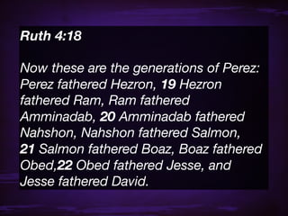 Ruth 4:18 

Now these are the generations of Perez:
Perez fathered Hezron, 19 Hezron
fathered Ram, Ram fathered
Amminadab, 20 Amminadab fathered
Nahshon, Nahshon fathered Salmon,
21 Salmon fathered Boaz, Boaz fathered
Obed,22 Obed fathered Jesse, and
Jesse fathered David.
 