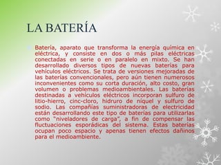 LA BATERÍA
 Batería, aparato que transforma la energía química en
eléctrica, y consiste en dos o más pilas eléctricas
conectadas en serie o en paralelo en mixto. Se han
desarrollado diversos tipos de nuevas baterías para
vehículos eléctricos. Se trata de versiones mejoradas de
las baterías convencionales, pero aún tienen numerosos
inconvenientes como su corta duración, alto costo, gran
volumen o problemas medioambientales. Las baterías
destinadas a vehículos eléctricos incorporan sulfuro de
litio-hierro, cinc-cloro, hidruro de níquel y sulfuro de
sodio. Las compañías suministradoras de electricidad
están desarrollando este tipo de baterías para utilizarlas
como “niveladores de carga”, a fin de compensar las
fluctuaciones esporádicas del sistema. Estas baterías
ocupan poco espacio y apenas tienen efectos dañinos
para el medioambiente.
 