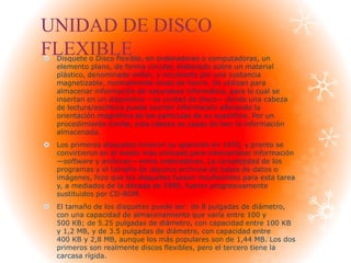 UNIDAD DE DISCO
FLEXIBLE Disquete o Disco flexible, en ordenadores o computadoras, un
elemento plano, de forma circular, elaborado sobre un material
plástico, denominado millar, y recubierto por una sustancia
magnetizable, normalmente óxido de hierro. Se utilizan para
almacenar información de naturaleza informática, para lo cual se
insertan en un dispositivo —la unidad de disco— donde una cabeza
de lectura/escritura puede escribir información alterando la
orientación magnética de las partículas de su superficie. Por un
procedimiento similar, esta cabeza es capaz de leer la información
almacenada.
 Los primeros disquetes hicieron su aparición en 1970, y pronto se
convirtieron en el medio más utilizado para intercambiar información
—software y archivos— entre ordenadores. La complejidad de los
programas y el tamaño de algunos archivos de bases de datos o
imágenes, hizo que los disquetes fuesen insuficientes para esta tarea
y, a mediados de la década de 1990, fueron progresivamente
sustituidos por CD-ROM.
 El tamaño de los disquetes puede ser: de 8 pulgadas de diámetro,
con una capacidad de almacenamiento que varía entre 100 y
500 KB; de 5.25 pulgadas de diámetro, con capacidad entre 100 KB
y 1,2 MB, y de 3.5 pulgadas de diámetro, con capacidad entre
400 KB y 2,8 MB, aunque los más populares son de 1,44 MB. Los dos
primeros son realmente discos flexibles, pero el tercero tiene la
carcasa rígida.
 