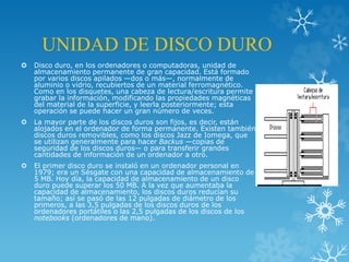 UNIDAD DE DISCO DURO
 Disco duro, en los ordenadores o computadoras, unidad de
almacenamiento permanente de gran capacidad. Está formado
por varios discos apilados —dos o más—, normalmente de
aluminio o vidrio, recubiertos de un material ferromagnético.
Como en los disquetes, una cabeza de lectura/escritura permite
grabar la información, modificando las propiedades magnéticas
del material de la superficie, y leerla posteriormente; esta
operación se puede hacer un gran número de veces.
 La mayor parte de los discos duros son fijos, es decir, están
alojados en el ordenador de forma permanente. Existen también
discos duros removibles, como los discos Jazz de Iomega, que
se utilizan generalmente para hacer Backus —copias de
seguridad de los discos duros— o para transferir grandes
cantidades de información de un ordenador a otro.
 El primer disco duro se instaló en un ordenador personal en
1979; era un Sésgate con una capacidad de almacenamiento de
5 MB. Hoy día, la capacidad de almacenamiento de un disco
duro puede superar los 50 MB. A la vez que aumentaba la
capacidad de almacenamiento, los discos duros reducían su
tamaño; así se pasó de las 12 pulgadas de diámetro de los
primeros, a las 3,5 pulgadas de los discos duros de los
ordenadores portátiles o las 2,5 pulgadas de los discos de los
notebooks (ordenadores de mano).
 