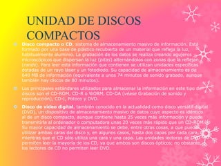 UNIDAD DE DISCOS
COMPACTOS
 Disco compacto o CD, sistema de almacenamiento masivo de información. Está
formado por una base de plástico recubierta de un material que refleja la luz,
habitualmente aluminio. La grabación de los datos se realiza creando agujeros
microscópicos que dispersan la luz (pitas) alternándolos con zonas que la reflejan
(rands). Para leer esta información que contienen se utilizan unidades específicas
dotadas de un rayo láser y un fotodiodo. Su capacidad de almacenamiento es de
640 MB de información (equivalente a unos 74 minutos de sonido grabado, aunque
también hay discos de 80 minutos).
 Los principales estándares utilizados para almacenar la información en este tipo de
discos son el CD-ROM, CD-R o WORM, CD-DA (véase Grabación de sonido y
reproducción), CD-I, Potoco y DVD.
 Disco de vídeo digital, también conocido en la actualidad como disco versátil digital
(DVD), un dispositivo de almacenamiento masivo de datos cuyo aspecto es idéntico
al de un disco compacto, aunque contiene hasta 25 veces más información y puede
transmitirla al ordenador o computadora unas 20 veces más rápido que un CD-ROM.
Su mayor capacidad de almacenamiento se debe, entre otras cosas, a que puede
utilizar ambas caras del disco y, en algunos casos, hasta dos capas por cada cara,
mientras que el CD sólo utiliza una cara y una capa. Las unidades lectoras de DVD
permiten leer la mayoría de los CD, ya que ambos son discos ópticos; no obstante,
los lectores de CD no permiten leer DVD.
 