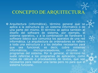 CONCEPTO DE ARQUITECTURA
 Arquitectura (informática), término general que se
aplica a la estructura de un sistema informático o de
una parte del mismo. El término se aplica también al
diseño del software de sistema, por ejemplo, el
sistema operativo, y a la combinación de hardware y
software básico que comunica los aparatos de una red
informática. La arquitectura de ordenadores se refiere
a toda una estructura y a los detalles necesarios para
que sea funcional, es decir, cubre sistemas
informáticos, microprocesadores, circuitos y
programas del sistema. Por lo general, el término no
suele referirse a los programas de aplicación, como
hojas de cálculo o procesadores de textos, que son
necesarios para realizar una tarea pero no para que el
sistema funcione.
 