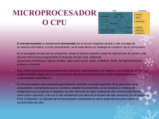 MICROPROCESADOR
O CPU
• El microprocesador (o simplemente procesador) es el circuito integrado central y más complejo de
un sistema informático; a modo de ilustración, se le suele llamar por analogía el «cerebro» de un computador.
• Es el encargado de ejecutar los programas, desde el sistema operativo hasta las aplicaciones de usuario; sólo
ejecuta instrucciones programadas en lenguaje de bajo nivel, realizando
operaciones aritméticas y lógicas simples, tales como sumar, restar, multiplicar, dividir, las lógicas binarias y
accesos a memoria.
• Esta unidad central de procesamiento está constituida, esencialmente, por registros, una unidad de control, una
unidad aritmético lógica (ALU) y una unidad de cálculo en coma flotante(conocida antiguamente como
«coprocesador matemático»).
• El microprocesador está conectado generalmente mediante un zócalo específico de la placa base de la
computadora; normalmente para su correcto y estable funcionamiento, se le incorpora un sistema de
refrigeración que consta de un disipador de calor fabricado en algún material de alta conductividad térmica,
como cobre o aluminio, y de uno o más ventiladores que eliminan el exceso del calor absorbido por el disipador.
Entre el disipador y la cápsula del microprocesador usualmente se coloca pasta térmica para mejorar la
conductividad del calor.
 