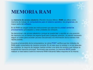 MEMORIA RAM
La memoria de acceso aleatorio (Rendón Access Menor, RAM) se utiliza como
memoria de trabajo de computadoras para el sistema operativo, los programas y la
mayor parte del software.
En la RAM se cargan todas las instrucciones que ejecutan la unidad central de
procesamiento (procesador) y otras unidades de cómputo.
Se denominan «de acceso aleatorio» porque se puede leer o escribir en una posición
de memoria con un tiempo de espera igual para cualquier posición, no siendo necesario
seguir un orden para acceder (acceso secuencial) a la información de la manera más
rápida posible.
Durante el encendido de la computadora, la rutina POST verifica que los módulos de
RAM estén conectados de manera correcta. En el caso que no existan o no se detecten
los módulos, la mayoría de tarjetas madres emiten una serie de sonidos que indican la
ausencia de memoria principal. Terminado ese proceso, la memoria BIOS puede
realizar un test básico sobre la memoria RAM indicando fallos mayores en la misma.
 
