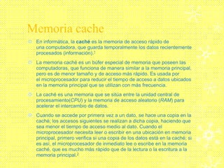 Memoria cache
 En informática, la caché es la memoria de acceso rápido de
una computadora, que guarda temporalmente los datos recientemente
procesados (información).1
 La memoria caché es un búfer especial de memoria que poseen las
computadoras, que funciona de manera similar a la memoria principal,
pero es de menor tamaño y de acceso más rápido. Es usada por
el microprocesador para reducir el tiempo de acceso a datos ubicados
en la memoria principal que se utilizan con más frecuencia.
 La caché es una memoria que se sitúa entre la unidad central de
procesamiento(CPU) y la memoria de acceso aleatorio (RAM) para
acelerar el intercambio de datos.
 Cuando se accede por primera vez a un dato, se hace una copia en la
caché; los accesos siguientes se realizan a dicha copia, haciendo que
sea menor el tiempo de acceso medio al dato. Cuando el
microprocesador necesita leer o escribir en una ubicación en memoria
principal, primero verifica si una copia de los datos está en la caché; si
es así, el microprocesador de inmediato lee o escribe en la memoria
caché, que es mucho más rápido que de la lectura o la escritura a la
memoria principal.2
 