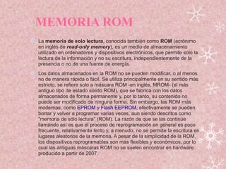 MEMORIA ROM
 La memoria de solo lectura, conocida también como ROM (acrónimo
en inglés de read-only memory), es un medio de almacenamiento
utilizado en ordenadores y dispositivos electrónicos, que permite solo la
lectura de la información y no su escritura, independientemente de la
presencia o no de una fuente de energía.
 Los datos almacenados en la ROM no se pueden modificar, o al menos
no de manera rápida o fácil. Se utiliza principalmente en su sentido más
estricto, se refiere solo a máscara ROM -en inglés, MROM- (el más
antiguo tipo de estado sólido ROM), que se fabrica con los datos
almacenados de forma permanente y, por lo tanto, su contenido no
puede ser modificado de ninguna forma. Sin embargo, las ROM más
modernas, como EPROM y Flash EEPROM, efectivamente se pueden
borrar y volver a programar varias veces, aun siendo descritos como
"memoria de sólo lectura" (ROM). La razón de que se las continúe
llamando así es que el proceso de reprogramación en general es poco
frecuente, relativamente lento y, a menudo, no se permite la escritura en
lugares aleatorios de la memoria. A pesar de la simplicidad de la ROM,
los dispositivos reprogramables son más flexibles y económicos, por lo
cual las antiguas máscaras ROM no se suelen encontrar en hardware
producido a partir de 2007.


 
