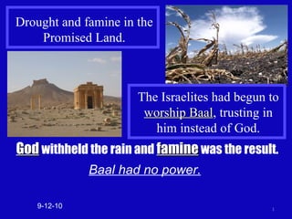 Drought and famine in the Promised Land. God  withheld the rain and  famine  was the result. Baal had no power. 9-12-10 The Israelites had begun to  worship Baal , trusting in him instead of God. 