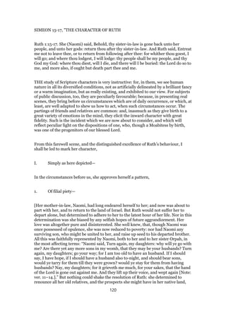 SIMEON 15-17, "THE CHARACTER OF RUTH
Ruth 1:15-17. She (Naomi) said, Behold, thy sister-in-law is gone back unto her
people, and unto her gods: return thou after thy sister-in-law. And Ruth said, Entreat
me not to leave thee, or to return from following after thee: for whither thou goest, I
will go; and where thou lodgest, I will lodge: thy people shall be my people, and thy
God my God: where thou diest, will I die, and there will I be buried: the Lord do so to
me, and more also, if ought but death part thee and me.
THE study of Scripture characters is very instructive: for, in them, we see human
nature in all its diversified conditions, not as artificially delineated by a brilliant fancy
or a warm imagination, but as really existing, and exhibited to our view. For subjects
of public discussion, too, they are peculiarly favourable; because, in presenting real
scenes, they bring before us circumstances which are of daily occurrence, or which, at
least, are well adapted to shew us how to act, when such circumstances occur. The
partings of friends and relatives are common: and, inasmuch as they give birth to a
great variety of emotions in the mind, they elicit the inward character with great
fidelity. Such is the incident which we are now about to consider, and which will
reflect peculiar light on the dispositions of one, who, though a Moabitess by birth,
was one of the progenitors of our blessed Lord.
From this farewell scene, and the distinguished excellence of Ruth’s behaviour, I
shall be led to mark her character,
I. Simply as here depicted—
In the circumstances before us, she approves herself a pattern,
1. Of filial piety—
[Her mother-in-law, Naomi, had long endeared herself to her; and now was about to
part with her, and to return to the land of Israel. But Ruth would not suffer her to
depart alone, but determined to adhere to her to the latest hour of her life. Nor in this
determination was she biased by any selfish hopes of future aggrandizement. Her
love was altogether pure and disinterested. She well knew, that, though Naomi was
once possessed of opulence, she was now reduced to poverty: nor had Naomi any
surviving son, who might be united to her, and raise up seed to his departed brother.
All this was faithfully represented by Naomi, both to her and to her sister Orpah, in
the most affecting terms: “Naomi said, Turn again, my daughters: why will ye go with
me? Are there yet any more sons in my womb, that they may be your husbands? Turn
again, my daughters; go your way; for I am too old to have an husband. If I should
say, I have hope, if I should have a husband also to-night, and should bear sons,
would ye tarry for them till they were grown? would ye stay for them from having
husbands? Nay, my daughters; for it grieveth me much, for your sakes, that the hand
of the Lord is gone out against me. And they lift up their voice, and wept again [Note:
ver. 11–14.].” But nothing could shake the resolution of Ruth: she determined to
renounce all her old relatives, and the prospects she might have in her native land,
120
 