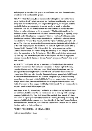 and the good by doctrine, life, prayer, watchfulness, and by a thousand other
inventions of its inexhaustible genius.
PULPIT, "And Ruth said, Insist not on me forsaking thee: for whither thou
goest, I will go. Ruth's mind was made up. Her heart would not be wrenched
away from her mother-in-law. The length of the journey, its dangers, and the
inevitable fatigue accompanying it, moved not, by so much as a jot, her
resolution. Had not her mother-in-law the same distance to travel, the same
fatigue to endure, the same perils to encounter? Might not the aged traveler,
moreover, derive some assistance and cheer from the company of a young, ready-
handed, and willing-hearted companion? She was resolved. Nothing on earth
would separate them. Wheresoever thou lodgest, I will lodge. A better version
than Luther's, "Where thou stayest, I will stay" (wo du bleibest, da bleibe ich
auch). The reference is not to the ultimate destination, but to the nightly halts, ‫לוּן‬
is the verb employed; and it is rendered "to tarry all night" in Genesis 24:54;
Genesis 28:11; Genesis 31:54; 19:6, etc. It is the Latin pernoctare and the
German ubernachten, the former being the rendering of the Vulgate, and the
latter the translation in the Berlenburger Bibel. Thy people (is) my people, and
thy God my God. There being no verb in the original, it is well to supply the
simplest copula. Ruth claims, as it were, Naomi's people and Naomi's God as her
own already.
WHEDON, "16. Entreat me not to leave thee — Nothing in all the range of
literature can surpass the beauty and tenderness of Ruth’s reply to Naomi,
contained in this and the following verse. The Chaldee Paraphrase puts the
passage in the following form: “And Ruth said, Entreat me not to leave and
return from following after thee, for I desire to become a proselyte. Said Naomi,
We are commanded to observe the Sabbath and good days, in not travelling
more than two thousand cubits. Said Ruth, To every place whither thou goest I
will go. Said Naomi, We are commanded not to lodge with the Gentiles. Said
Ruth, Wheresoever thou lodgest I will lodge. Said Naomi, We are commanded to
keep six hundred and thirteen precepts.
Said Ruth, What thy people keep I will keep, as if they were my people from of
old until now. Said Naomi, We are commanded not to worship with a strange
worship. Said Ruth, Thy God shall himself be my God. Said Naomi, We have
four kinds of capital punishment for criminals: stoning, burning, beheading, and
hanging. Said Ruth, In whatever way thou diest I will die. Said Naomi, We have
a house of burial. Said Ruth, And there will I be buried.” Blessed are the human
ties that lead us to God and heaven!
NISBET, "THE CHARM OF CHARACTER
‘Intreat me not to leave thee.’
132
 