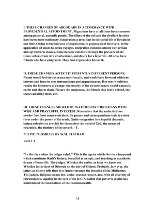 I. THESE CHANGES OF ABODE ARE IN ACCORDANCE WITH
PROVIDENTIAL APPOINTMENT. Migrations have at all times been common
among pastoral, nomadic people. The tillers of the soil and the dwellers in cities
have been more stationary. Emigration a great fact in the social life of Britain in
our time. Owing to the increase of population, to geographical discovery, to the
application of steam to ocean voyages, emigration common among our artisan
and agricultural classes. Some become colonists through the pressure of the
times; others from love of adventure, and desire for a freer life. All of us have
friends who have emigrated. Thus God replenishes his earth.
II. THESE CHANGES AFFECT DIFFERENTLY DIFFERENT PERSONS.
Naomi would feel the severance most keenly, and would look forward with least
interest and hope to new surroundings and acquaintances. Her sons would not
realize the bitterness of change; the novelty of the circumstances would naturally
excite and charm them. Picture the emigrants, the friends they leave behind, the
scenes awaiting them, etc.
III. THESE CHANGES SHOULD BE WATCHED BY CHRISTIANS WITH
WISE AND PRAYERFUL INTEREST. Remember that the undecided are
yonder free from many restraints. By prayer and correspondence seek to retain
them under the power of the truth. Guide emigration into hopeful channels;
induce colonists to provide for themselves the word of God, the means of
education, the ministry of the gospel.—T.
PULPIT, "HOMILIES BY W.M. STATHAM
Ruth 1:1
"In the days when the judges ruled." This is the age in which the story happened
which constitutes Ruth's history, beautiful as an epic, and touching as a pathetic
drama of home life. The judges. Whether the earlier or later we know not.
Whether in the days of Deborah or the days of Gideon. Probably, however, the
latter, as history tells then of a famine through the invasion of the Midianites.
The judges. Religion means law, order, mutual respect, and, with all diversity of
circumstance, equality in the eyes of the law. A nation that perverts justice has
undermined the foundations of the commonwealth.
18
 