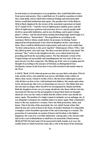 In such homes, it circumstances were propitious, they would find deliverance
from unrest and anxiety. They would find rest. It would be a position in which
they could abide, and in which their tenderest feelings and most honorable
desires would find satisfaction and repose. The peculiar force of the Hebrew
‫ה‬ָ‫נוּח‬ ְ‫מ‬ is finely displayed by the texture of the associated expressions in Isaiah
32:17, Isaiah 32:18 : "And the work of righteousness shall be peace; and the
effect of righteousness quietness and assurance forever; and my people shall
dwell in a peaceable habitation, and in sure dwellings, and in quiet resting-
places" ( ‫ת‬ֹ‫נוּח‬ ְ‫מ‬ ). And she kissed them, locking them lingeringly and lovingly in a
farewell embrace. "Kissed them." The preposition to, according to the
customary Hebrew idiom, stands before the pronoun. In kissing, Naomi
imparted herself passionately to her beloved daughters-in-law, and clung to
them. There would be full-hearted reciprocation, and each to each would cling
"in their embracement, as they grew together" (Shakespeare, Henry VIII.). And
they lifted up their voice and wept. The idea is not that all three wept aloud. The
pronoun "they" refers to the daughters-in-law, as is evident both from the
preceding and from the succeeding context. The fine idiomatic version of the
Vulgate brings out successfully and unambiguously the true state of the case—
quae elevata voce flere coeperunt. The lifting, up of the voice in weeping must be
thought of according to the measure of Oriental, as distinguished from
Occidental, custom. In the East there is less self-restraint in this matter than in
the West.
LANGE,"Ruth 1:9-10. Jehovah grant you that you may find a safe place. If he be
truly worthy of love who amid his own sorrow still thinks of the welfare of
others, then, surely, Naomi is worthy of love. She has been called upon to part
with all that was dear to her, with husband and children. She stands quite alone
in her advanced age. But even yet all partings are not over. She thinks that now
also she must no longer allow herself to be accompanied by Orpah and Ruth.
Both the daughters-in-law are yet young; should she take them with her into her
uncertain lot! She has not the presumption to forget their future in thoughts
about her own; nor the vanity to think that the widows of her sons should not
marry again. The position of a single woman in antiquity was an unhappy one. It
was altogether customary for youthful widows to marry again. Only a husband’s
house is the true asylum for a woman. There she finds protection, safety, and
honor. That is the idea of the menuchah, the rest, which Naomi wishes that
Jehovah may give each of them in the house of another husband. It is impossible
to imagine a more beautiful expression of the end of marriage to a woman. The
possession of a menuchah, an asylum of honor and freedom, is the highest
happiness; the want of it, a terrible misfortune. Among other evils, Israel is told
that in the event of disobedience it shall have no menuchah ( Deuteronomy
28:65).[FN29] The holy land, if it be possessed in faith, Isaiah, as it were, the
earthly house to which Israel has come, like a wife to the house of her husband.
90
 