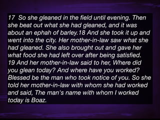 17  So she gleaned in the ﬁeld until evening. Then
she beat out what she had gleaned, and it was
about an ephah of barley.18 And she took it up and
went into the city. Her mother-in-law saw what she
had gleaned. She also brought out and gave her
what food she had left over after being satisﬁed.
19 And her mother-in-law said to her, Where did
you glean today? And where have you worked?
Blessed be the man who took notice of you. So she
told her mother-in-law with whom she had worked
and said, The man's name with whom I worked
today is Boaz.
 