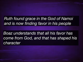 Ruth found grace in the God of Namoi
and is now ﬁnding favor in his people

Boaz understands that all his favor has
come from God, and that has shaped his
character
 