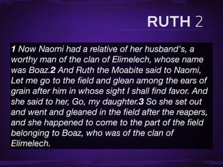 1 Now Naomi had a relative of her husband's, a
worthy man of the clan of Elimelech, whose name
was Boaz.2 And Ruth the Moabite said to Naomi,
Let me go to the ﬁeld and glean among the ears of
grain after him in whose sight I shall ﬁnd favor. And
she said to her, Go, my daughter.3 So she set out
and went and gleaned in the ﬁeld after the reapers,
and she happened to come to the part of the ﬁeld
belonging to Boaz, who was of the clan of
Elimelech.
 