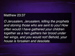 Matthew 23:37
O Jerusalem, Jerusalem, killing the prophets
and stoning those who are sent to you! How
often would I have gathered your children
together as a hen gathers her brood under
her wings, and you would not! Behold, your
house is forsaken and desolate.
 