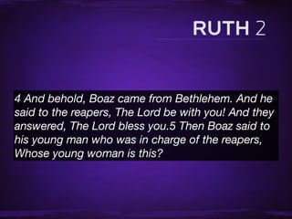 4 And behold, Boaz came from Bethlehem. And he
said to the reapers, The Lord be with you! And they
answered, The Lord bless you.5 Then Boaz said to
his young man who was in charge of the reapers,
Whose young woman is this?
 