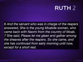 6 And the servant who was in charge of the reapers
answered, She is the young Moabite woman, who
came back with Naomi from the country of Moab.
7 She said, Please let me glean and gather among
the sheaves after the reapers. So she came, and
she has continued from early morning until now,
except for a short rest.
 