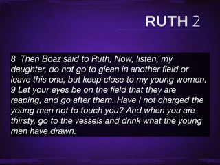 8  Then Boaz said to Ruth, Now, listen, my
daughter, do not go to glean in another ﬁeld or
leave this one, but keep close to my young women.
9 Let your eyes be on the ﬁeld that they are
reaping, and go after them. Have I not charged the
young men not to touch you? And when you are
thirsty, go to the vessels and drink what the young
men have drawn.
 