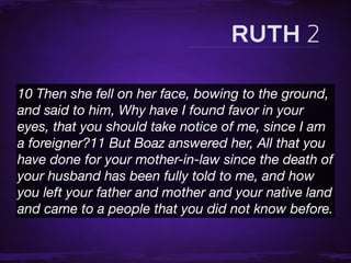 10 Then she fell on her face, bowing to the ground,
and said to him, Why have I found favor in your
eyes, that you should take notice of me, since I am
a foreigner?11 But Boaz answered her, All that you
have done for your mother-in-law since the death of
your husband has been fully told to me, and how
you left your father and mother and your native land
and came to a people that you did not know before.
 
