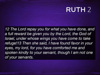 12 The Lord repay you for what you have done, and
a full reward be given you by the Lord, the God of
Israel, under whose wings you have come to take
refuge!13 Then she said, I have found favor in your
eyes, my lord, for you have comforted me and
spoken kindly to your servant, though I am not one
of your servants.
 