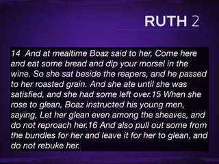 14  And at mealtime Boaz said to her, Come here
and eat some bread and dip your morsel in the
wine. So she sat beside the reapers, and he passed
to her roasted grain. And she ate until she was
satisﬁed, and she had some left over.15 When she
rose to glean, Boaz instructed his young men,
saying, Let her glean even among the sheaves, and
do not reproach her.16 And also pull out some from
the bundles for her and leave it for her to glean, and
do not rebuke her.
 