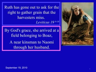 Ruth has gone out to ask for the right to gather grain that the harvesters miss.  Leviticus 19  9-10 By God's grace, she arrived at a field belonging to Boaz, A near kinsman to Naomi through her husband. September 19, 2010 