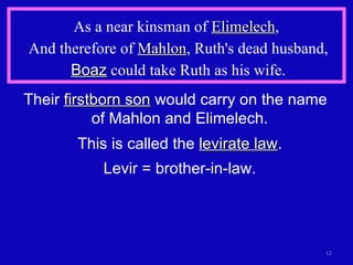 As a near kinsman of  Elimelech ,  And therefore of  Mahlon , Ruth's dead husband, Boaz  could take Ruth as his wife. Their  firstborn son  would carry on the name  of Mahlon and Elimelech. This is called the  levirate law . Levir = brother-in-law. 