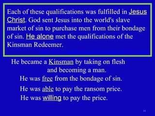 Each of these qualifications was fulfilled in  Jesus Christ . God sent Jesus into the world's slave market of sin to purchase men from their bondage of sin.  He alone  met the qualifications of the Kinsman Redeemer. http://www.angelfire.com/nt/theology/hb02-11.html   He became a  Kinsman  by taking on flesh  and becoming a man.  He was  willing  to pay the price. He was  free  from the bondage of sin.  He was  able  to pay the ransom price.  