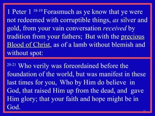 1 Peter 1  18-19  Forasmuch as ye know that ye were not redeemed with corruptible things,  as  silver and gold, from your vain conversation  received  by tradition from your fathers;  But with the  precious Blood of Christ , as of a lamb without blemish and without spot: 20-21  Who verily was foreordained before the foundation of the world, but was manifest in these last times for you,  Who by Him do believe  in God, that raised Him up from the dead, and  gave Him glory; that your faith and hope might be in God. 