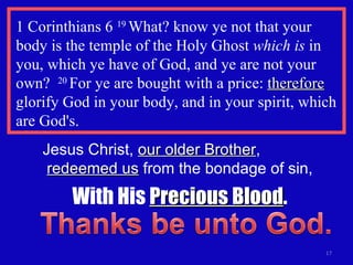 1 Corinthians 6  19  What? know ye not that your body is the temple of the Holy Ghost  which is  in you, which ye have of God, and ye are not your own?  20  For ye are bought with a price:  therefore  glorify God in your body, and in your spirit, which are God's. Jesus Christ,  our older Brother ,  redeemed us  from the bondage of sin, With His  Precious Blood . 