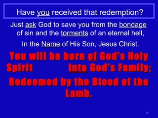 Have  you  received that redemption? Just  ask  God to save you from the  bondage   of sin and the  torments  of an eternal hell, In the  Name  of His Son, Jesus Christ. You will be born  of  God's Holy Spirit  into  God's Family; Redeemed by the Blood of the Lamb. 