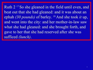 Ruth 2  17  So she gleaned in the field until even, and beat out that she had gleaned: and it was about an ephah  (30 pounds)  of barley.  18  And she took  it  up, and went into the city: and her mother-in-law saw what she had gleaned: and she brought forth, and gave to her that she had reserved after she was sufficed  (lunch) .  