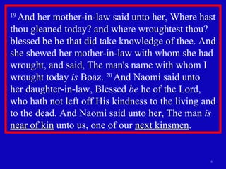 19  And her mother-in-law said unto her, Where hast thou gleaned today? and where wroughtest thou? blessed be he that did take knowledge of thee. And she shewed her mother-in-law with whom she had wrought, and said, The man's name with whom I wrought today  is  Boaz.  20  And Naomi said unto  her daughter-in-law, Blessed  be  he of the Lord, who hath not left off His kindness to the living and to the dead. And Naomi said unto her, The man  is   near of kin  unto us, one of our  next kinsmen . 