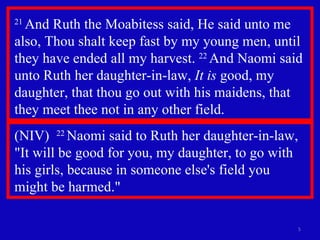 21  And Ruth the Moabitess said, He said unto me also, Thou shalt keep fast by my young men, until they have ended all my harvest.  22  And Naomi said unto Ruth her daughter-in-law,  It is  good, my daughter, that thou go out with his maidens, that they meet thee not in any other field.  (NIV)  22  Naomi said to Ruth her daughter-in-law, "It will be good for you, my daughter, to go with his girls, because in someone else's field you  might be harmed." 