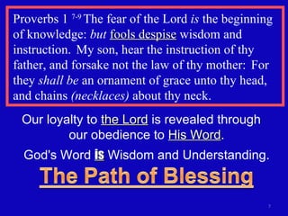 Proverbs 1  7-9  The fear of the Lord  is  the beginning  of knowledge:  but   fools despise  wisdom and instruction.  My son, hear the instruction of thy father, and forsake not the law of thy mother:  For they  shall be  an ornament of grace unto thy head, and chains  (necklaces)  about thy neck. Our loyalty to  the Lord  is revealed through  our obedience to  His Word . God's Word  is  Wisdom and Understanding. 