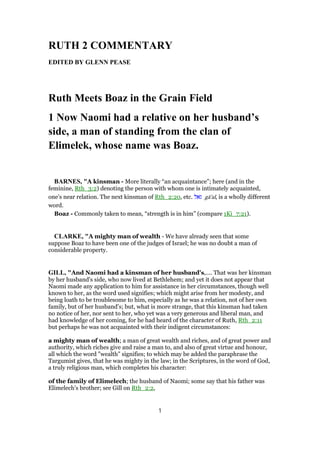 RUTH 2 COMMENTARY
EDITED BY GLENN PEASE
Ruth Meets Boaz in the Grain Field
1 Now Naomi had a relative on her husband’s
side, a man of standing from the clan of
Elimelek, whose name was Boaz.
BARNES, "A kinsman - More literally “an acquaintance”; here (and in the
feminine, Rth_3:2) denoting the person with whom one is intimately acquainted,
one’s near relation. The next kinsman of Rth_2:20, etc. ‫גאל‬ gā'al, is a wholly different
word.
Boaz - Commonly taken to mean, “strength is in him” (compare 1Ki_7:21).
CLARKE, "A mighty man of wealth - We have already seen that some
suppose Boaz to have been one of the judges of Israel; he was no doubt a man of
considerable property.
GILL, "And Naomi had a kinsman of her husband's,.... That was her kinsman
by her husband's side, who now lived at Bethlehem; and yet it does not appear that
Naomi made any application to him for assistance in her circumstances, though well
known to her, as the word used signifies; which might arise from her modesty, and
being loath to be troublesome to him, especially as he was a relation, not of her own
family, but of her husband's; but, what is more strange, that this kinsman had taken
no notice of her, nor sent to her, who yet was a very generous and liberal man, and
had knowledge of her coming, for he had heard of the character of Ruth, Rth_2:11
but perhaps he was not acquainted with their indigent circumstances:
a mighty man of wealth; a man of great wealth and riches, and of great power and
authority, which riches give and raise a man to, and also of great virtue and honour,
all which the word "wealth" signifies; to which may be added the paraphrase the
Targumist gives, that he was mighty in the law; in the Scriptures, in the word of God,
a truly religious man, which completes his character:
of the family of Elimelech; the husband of Naomi; some say that his father was
Elimelech's brother; see Gill on Rth_2:2,
1
 