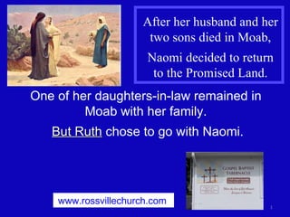 After her husband and her two sons died in Moab, Naomi decided to return to the Promised Land. One of her daughters-in-law remained in  Moab with her family.  But Ruth  chose to go with Naomi. www.rossvillechurch.com   
